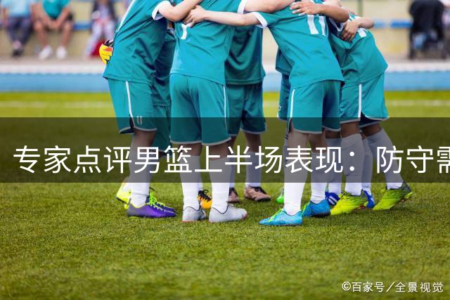 专家点评男篮上半场表现：防守需加强沟通 杨瀚森发挥亮眼
