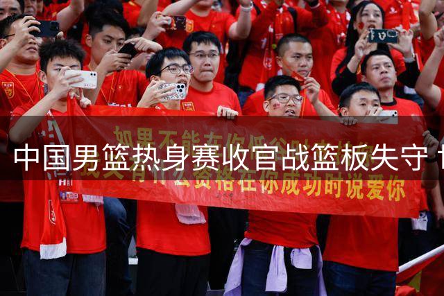 中国男篮热身赛收官战篮板失守 世预赛前景引担忧