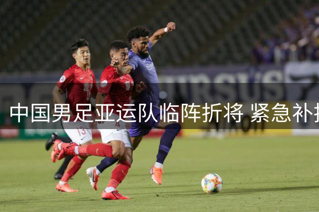 中国男足亚运队临阵折将 紧急补招两将补强阵容