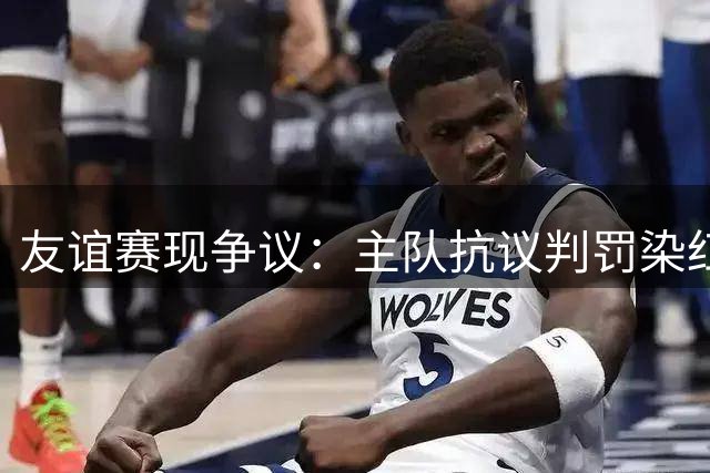 友谊赛现争议：主队抗议判罚染红 客队对空门射点