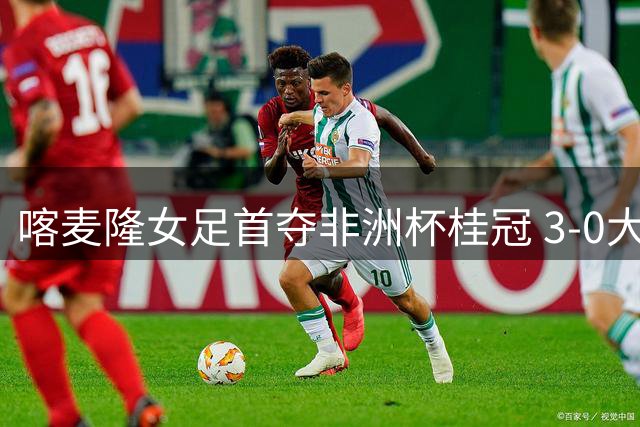 喀麦隆女足首夺非洲杯桂冠 3-0大胜马拉维创历史