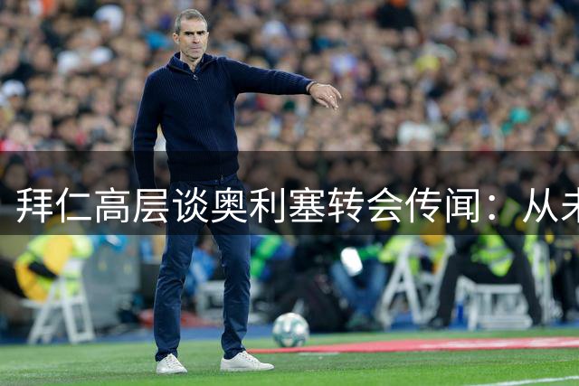 拜仁高层谈奥利塞转会传闻：从未与皇马接触，合同无解约条款