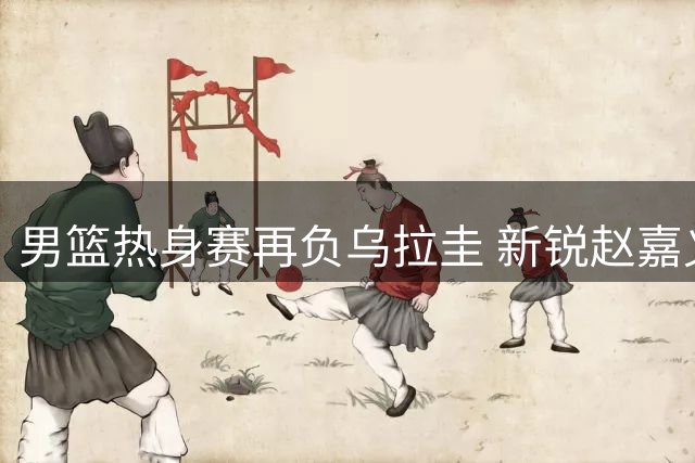 男篮热身赛再负乌拉圭 新锐赵嘉义三分亮眼
