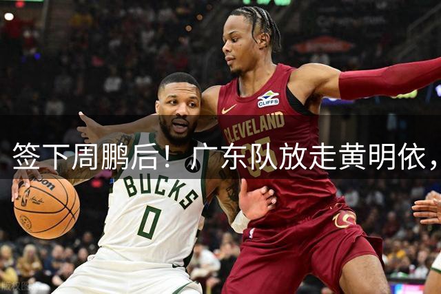 签下周鹏后！广东队放走黄明依，2米05全能内线到位！