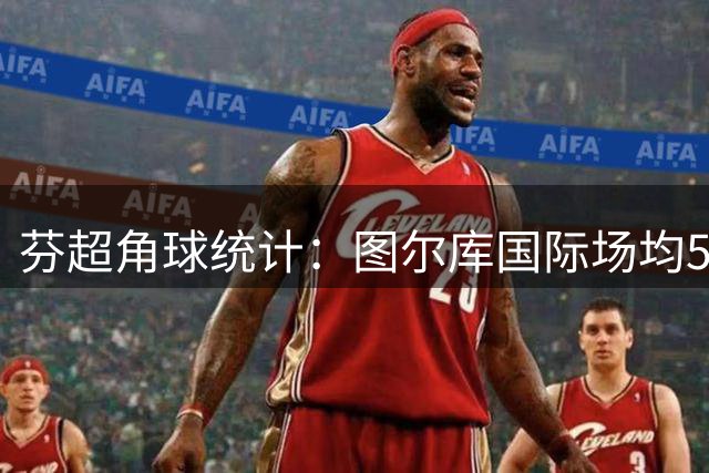 芬超角球统计：图尔库国际场均5.4个，古比斯场均4个