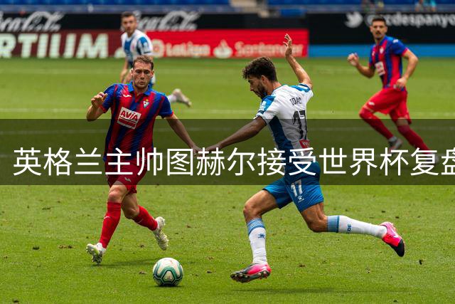 英格兰主帅图赫尔接受世界杯复盘评估