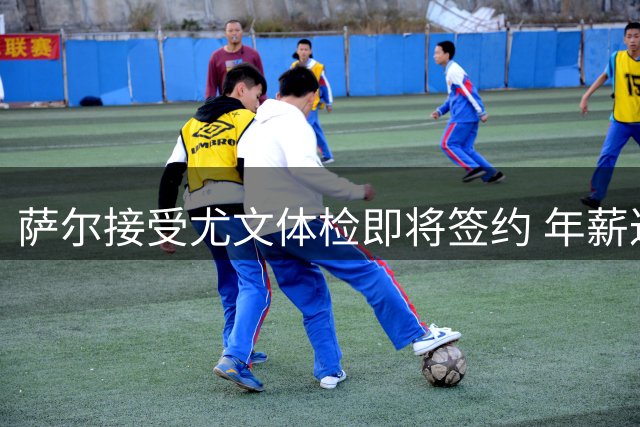 萨尔接受尤文体检即将签约 年薪达400万欧
