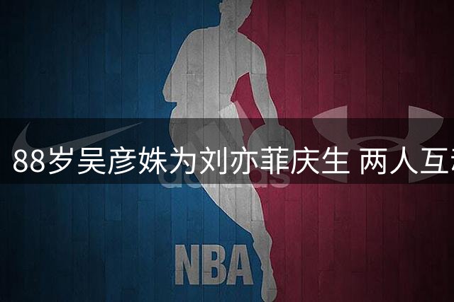 88岁吴彦姝为刘亦菲庆生 两人互动尽显深厚情谊